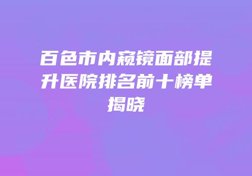 百色市内窥镜面部提升医院排名前十榜单揭晓