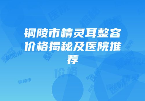 铜陵市精灵耳整容价格揭秘及医院推荐