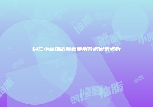 铜仁小腿抽脂修复费用影响因素解析