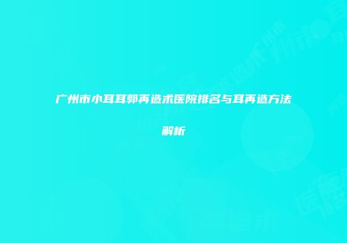 广州市小耳耳郭再造术医院排名与耳再造方法解析