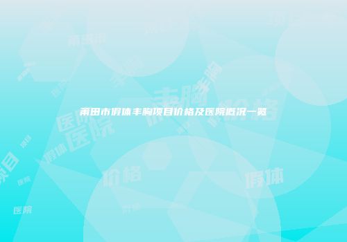 莆田市假体丰胸项目价格及医院概况一览