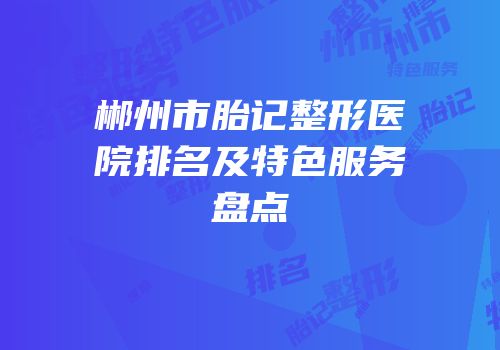 郴州市胎记整形医院排名及特色服务盘点