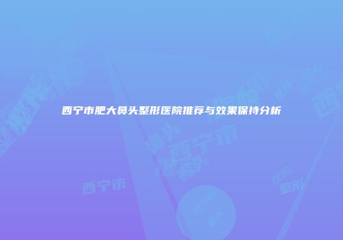 西宁市肥大鼻头整形医院推荐与效果保持分析