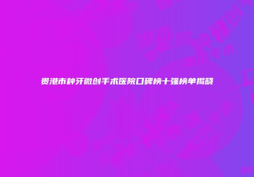 贵港市种牙微创手术医院口碑榜十强榜单揭晓