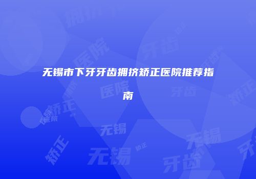无锡市下牙牙齿拥挤矫正医院推荐指南