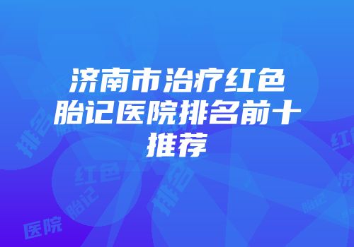 济南市治疗红色胎记医院排名前十推荐