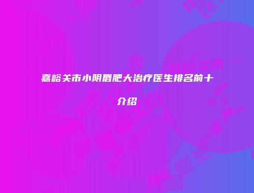 嘉峪关市小阴唇肥大治疗医生排名前十介绍