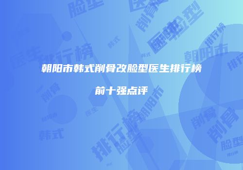 朝阳市韩式削骨改脸型医生排行榜前十强点评
