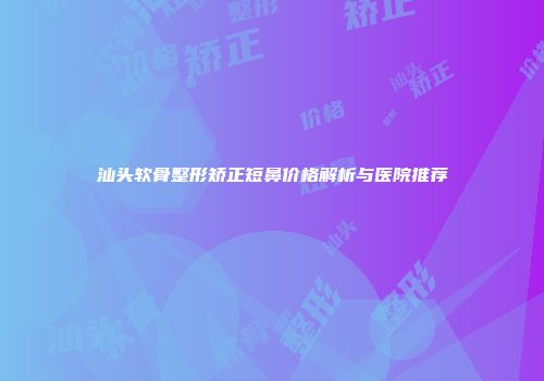 汕头软骨整形矫正短鼻价格解析与医院推荐