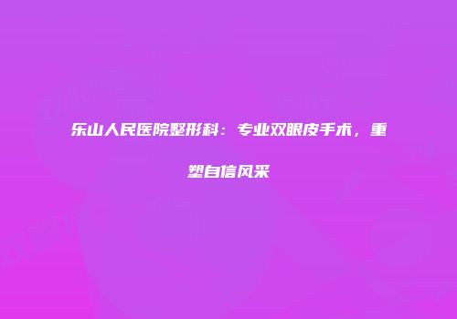 乐山人民医院整形科：专业双眼皮手术，重塑自信风采