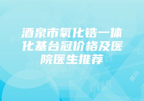 酒泉市氧化锆一体化基台冠价格及医院医生推荐