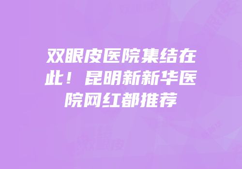双眼皮医院集结在此！昆明新新华医院网红都推荐