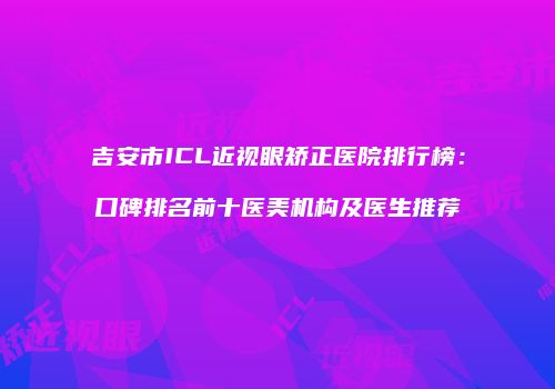 吉安市ICL近视眼矫正医院排行榜：口碑排名前十医美机构及医生推荐