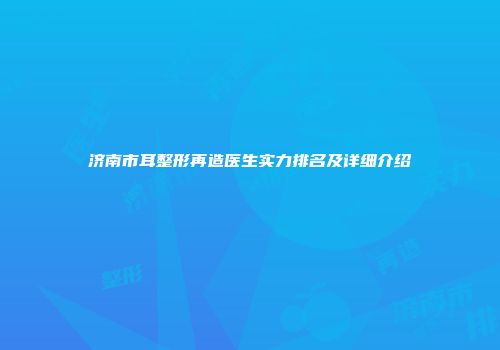济南市耳整形再造医生实力排名及详细介绍