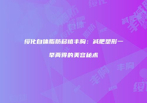 绥化自体脂肪移植丰胸：减肥塑形一举两得的美容秘术