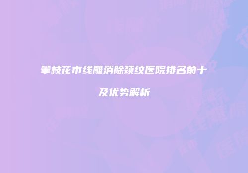 攀枝花市线雕消除颈纹医院排名前十及优势解析