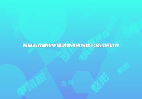 晋城市双眼皮单凤眼整形医院排名及名医推荐