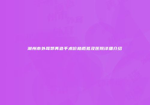 湖州市外耳郭再造手术价格概览及医院详细介绍