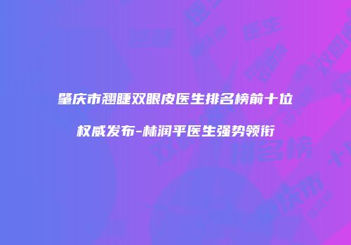 肇庆市翘睫双眼皮医生排名榜前十位权威发布-林润平医生强势领衔