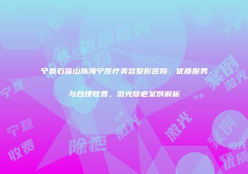 宁夏石嘴山陈海宁医疗美容整形医院：优质服务与合理收费，激光除疤案例解析