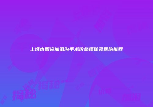 上饶市眼袋加泪沟手术价格揭秘及医院推荐