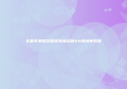 全国苹果肌溶脂医院排名前20强榜单揭晓