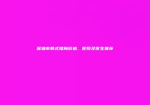 深圳市韩式隆胸价格、医院及医生推荐