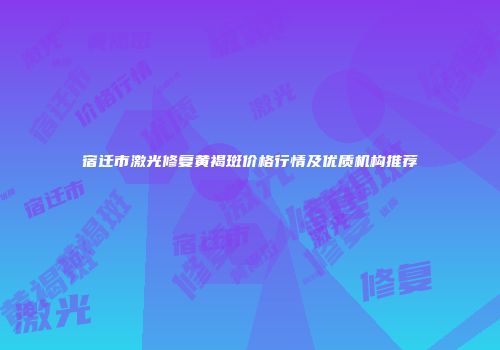 宿迁市激光修复黄褐斑价格行情及优质机构推荐