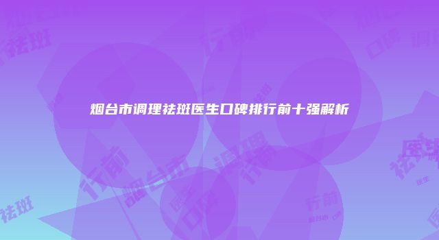 烟台市调理祛斑医生口碑排行前十强解析