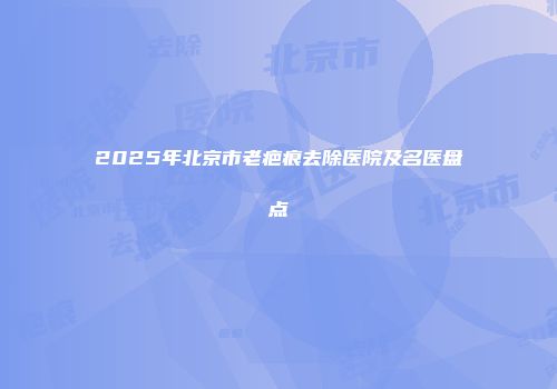 2025年北京市老疤痕去除医院及名医盘点