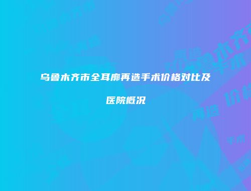 乌鲁木齐市全耳廓再造手术价格对比及医院概况