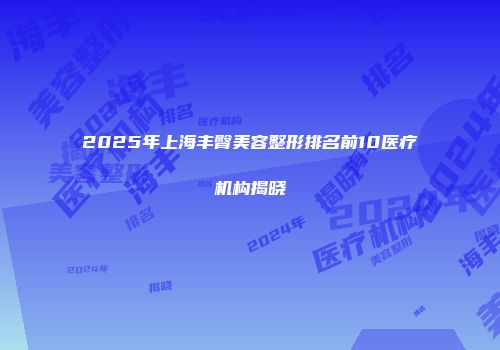 2025年上海丰臀美容整形排名前10医疗机构揭晓