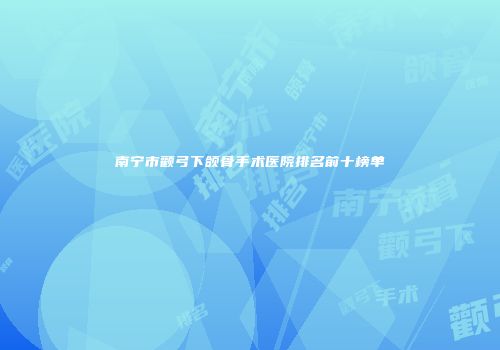 南宁市颧弓下颌骨手术医院排名前十榜单