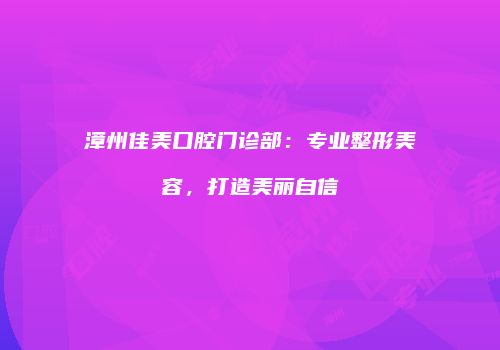 漳州佳美口腔门诊部：专业整形美容，打造美丽自信