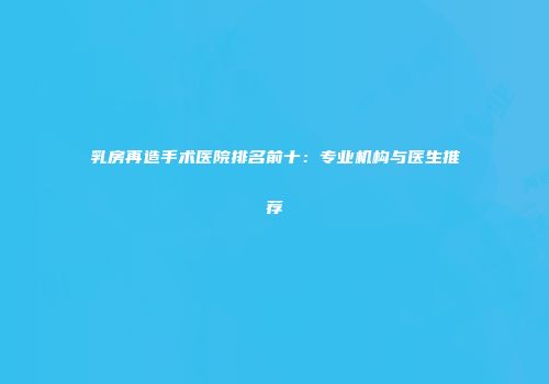 乳房再造手术医院排名前十：专业机构与医生推荐