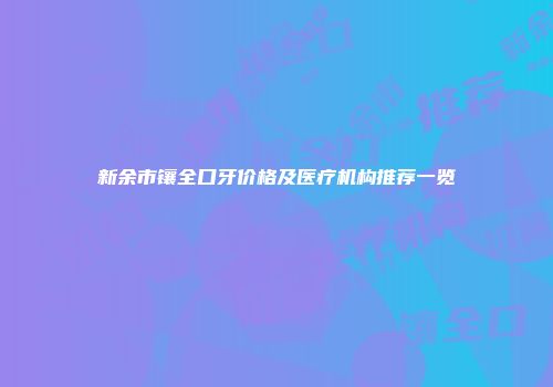 新余市镶全口牙价格及医疗机构推荐一览