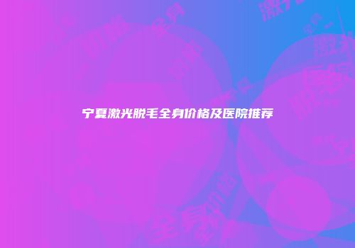 宁夏激光脱毛全身价格及医院推荐