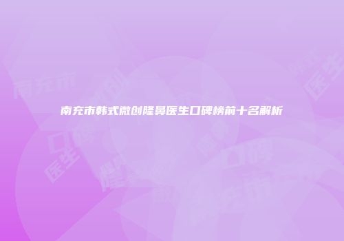 南充市韩式微创隆鼻医生口碑榜前十名解析