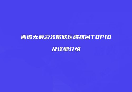 晋城无痕彩光嫩肤医院排名TOP10及详细介绍