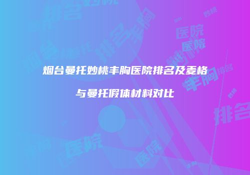 烟台曼托妙桃丰胸医院排名及麦格与曼托假体材料对比
