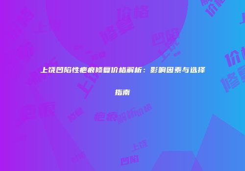 上饶凹陷性疤痕修复价格解析：影响因素与选择指南