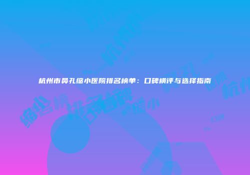 杭州市鼻孔缩小医院排名榜单：口碑横评与选择指南