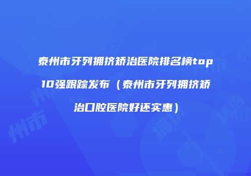 泰州市牙列拥挤矫治医院排名榜top10强跟踪发布（泰州市牙列拥挤矫治口腔医院好还实惠）