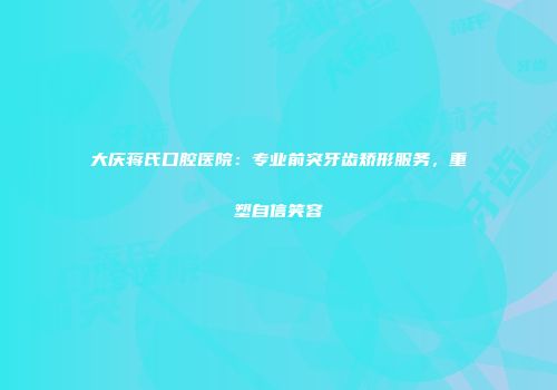 大庆蒋氏口腔医院：专业前突牙齿矫形服务，重塑自信笑容