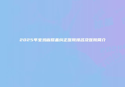 2025年宝鸡省膝盖纠正医院排名及医院简介