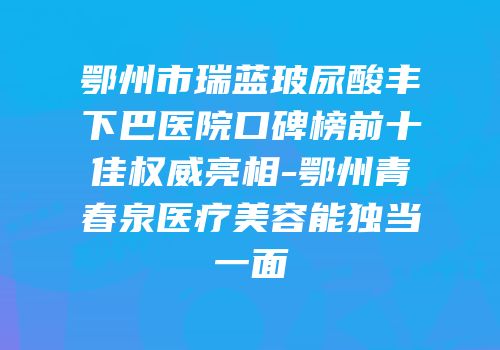 鄂州市瑞蓝玻尿酸丰下巴医院口碑榜前十佳权威亮相-鄂州青春泉医疗美容能独当一面