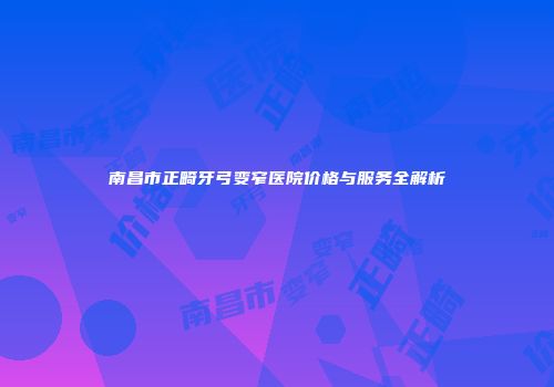 南昌市正畸牙弓变窄医院价格与服务全解析