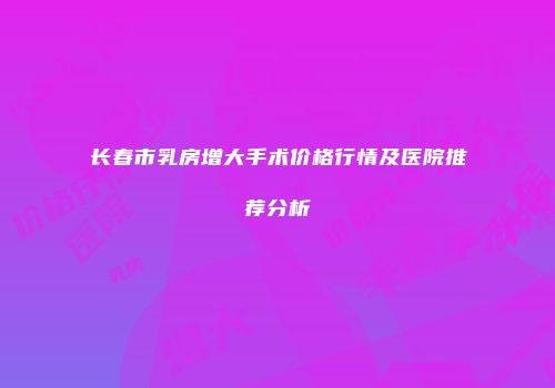 长春市乳房增大手术价格行情及医院推荐分析