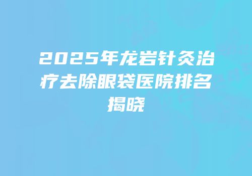 2025年龙岩针灸治疗去除眼袋医院排名揭晓