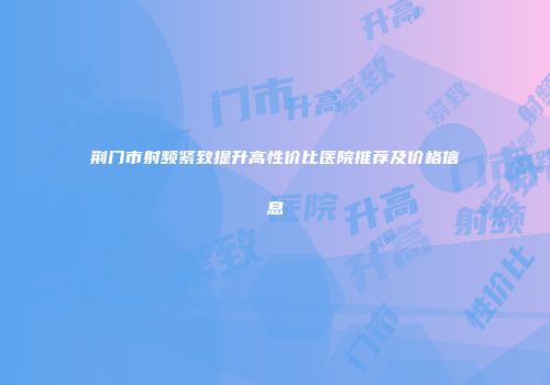 荆门市射频紧致提升高性价比医院推荐及价格信息